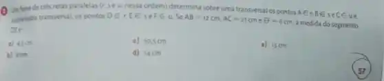 Un fere de tres retas paralelas (r.sea, nessa ordem)	sobre uma
soberastra transversal, os pontos DEt EE FE u SAE=12cm,AC=21cm
EF=6cm
a medida do segmento
a) ason
c) 10.5 cm
e) 15 cm
b) 8cm
d) 14cm
57