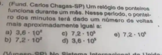 und. Carlos Chagas-SP)Um relógio de ponteiros
funciona durante um mês. Nesse periodo, 0 pontei-
ro dos minuto terá dado um número de voltas
mais aproxima damente Igual a:
a) 3,6cdot 10^2
c) 7,2cdot 10^5
e) 7,2cdot 10^6
7,2cdot 10^2
d) 3,6cdot 10^5