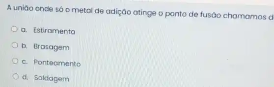 A uniǎo onde só o metal de adição atinge o ponto de fusão chamamos d
a. Estiramento
b. Brasagem
c. Ponteamento
d. Soldagem