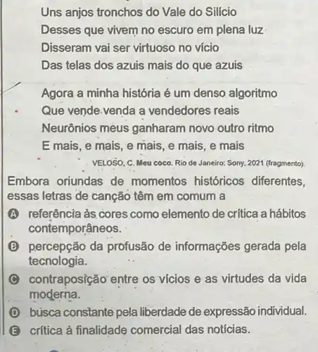 Uns anjos tronchos do Vale do Silício
Desses que vivem no escuro em plena luz
Disseram vai ser virtuoso no vício
Das telas dos azuis mais do.que azuis
Agora a minha história é um denso algoritmo
Que vende.venda a vendedores reais
Neurônios mèus ganharam novo outro ritmo
E mais, e mais, e mais, e mais, e mais
VELOSO, C. Meu coco Rio de Janeiro: Sony 2021 (fragmento)
Embora oriundas de momentos históricos diferentes,
essas letras de canção têm em comum a
A referência às.cores como elemento de critica a hábitos
contemporâ neos.
B percepção da profusão de informações gerada pela
tecnologia.
C con traposição entre os vícios e as virtudes da vida
moderna.
D búsca constante pela liberdade de expressão individual.
E crítica à finalidade comercial das notícias.