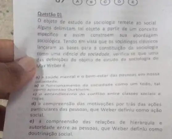 ur	A ( B c) 0) ( B
Questão 01
objeto de estudo da sociologia remete ao social
Alguns delimitam tal objeto a partir de um conceito
especifico e assim constroem sua abordagem
sociológica. Tendo em vista que os sociólogos clâssicos
lançaram as bases para a constitulção da sociologia
como uma ciencid do sociedade, verifica-se que uma
das definições do objeto de estudo da soclologla de
Max Weber é
a) a saude mental e o bem-estar das pessoas em nossa
sociedade
b) o funcionam ento da sociedade como um todo, tal
como apontou Durkheim
c) o entendimento do conflito entre classes sociais e
racas.
d) compreensão das motivaçōes por trás das acoes
particulares das pessoas que Weber definiu como ação
social.
e) a compreensão das relações de hierarquia e
autoridade entre as pessoas, que Weber definiu como
doutrinação social.