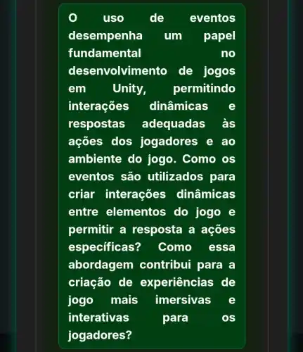 uso	de eventos
desempenha um papel
fundamental	no
desenvolvime nto de jogos
em	Unity, permitindo
interações dinâmicas
respostas adequadas às
ações dos jogadores e ao
ambiente do jogo. Como os
eventos são utilizados para
criar interações ; dinâmicas
entre elementos do jogo e
permitir a resposta a acoes
especificas? Como essa
abordagem contribui para a
criação de experiências de
jogo mais imersivas
interativas	para	os