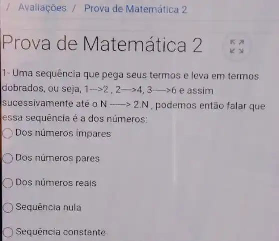 va de M atem ática 2
11- Uma sequência que pega seus termos e leva em termos
dobrados, ou seja, 1—— 2gt 2cdot 2... 443... ... 66 e assim
sucessivamente até o N-gt 2NN , podemos então falar que
essa sequência é a dos números:
Dos números impares
Dos números pares
Dos números reais
Sequência nula
Sequência constante