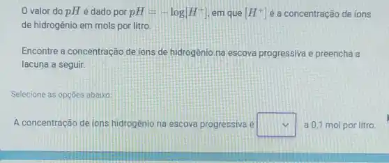 valor do pH é dado por pH=-log[H^+] em que [H^+] é a concentração de ions
de hidrogênio em mols por litro.
Encontre a concentração de ions de hidrogeniona escova progressiva e preencha a
lacuna a seguir.
Selecione as opçōes abaixo:
A concentração de ions hidrogenio na escova progressiva e square  a 0,1 mol por litro.