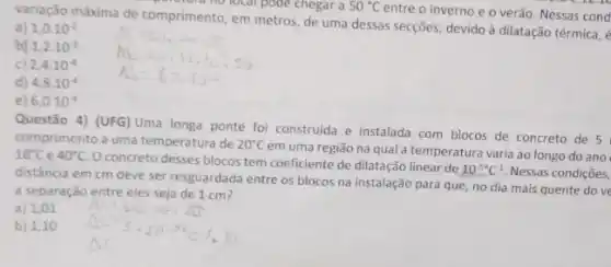 variação máxima de comprimento em metros, de uma dessas secções, devido à dilatação térmica, é
und not focal pode chegar a 50^circ C
entre o inverno e o verão. Nessas cond
a) 1.0.10^-2
1,2cdot 10^-2
2,4cdot 10^-4
d 4,8cdot 10^-4
e) 6,0cdot 10^-4
Questão 4) (UFG) Uma longa ponte foi construida e instalada com blocos de concreto de 5
comprimento a uma temperatura de 20^circ C
em uma região na qual.a temperatura varia ao longo do ano 10^circ C e 40^circ C
concreto desses blocos tem coeficiente de dilatação linear de
10^5^(circ )C^-1 Nessas condições,
distância em cm deve ser resguardada entre os blocos na instalação para que, no dia mais quente do ve
a separação entre eles seja de 1 cm?
Alika is. At
a) 1,01
b) 1,10