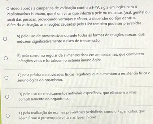 vídeo aborda a campanha de vacinação contra o HPV, sigla em inglês para o
Papilomavirus Humano, que um vírus que infecta a pele ou mucosas (oral, genital ou
anal) das pessoas, provocando verrugas e câncer, a depender do tipo de vírus.
Além da vacinação, as infecções causadas pelo HPV também pode ser prevenidas.
A) pelo uso de preservativos durante todas as formas de relações sexuais,que
reduzem significativamente o risco de transmissão.
B) pelo consumo regular de alimentos ricos em antioxidantes, que combatem
O
infecções virais e fortalecem o sistema imunológico.
C) pela prática de atividades fisicas regulares, que aumentam a resistência fisica e
imunológica do organismo.
D) pelo uso de medicamentos antivirais epecificos, que eliminam o vírus
O
completamente do organismo.
E) pela realização de exames preventivos periódicos, como o Papanicolau, que
identificam a presença do virus nas fases iniciais.