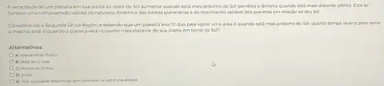 A velocidade de um em sua órbita ao redor do Sol aumenta quando está mais próximo do Sol (periélio) e diminui quando está mais distante (afélio). Esta lei
fornece uma compreensão valiosa da natureza dinâmica das órbitas planetárias e do movimento variável dos planetas em relação ao seu sol.
Considerando a Segunda Lei de Kepler, e sabendo que um planeta leva 10 dias para varrer uma área Aquando está mais próximo do Sol, quanto tempo levaria para varrer
a mesma área Aquando o planeta está no ponto mais distante de sua órbita em torno do Sol?
Alternativas
A) Exatamente 10 dias
B) Mais de 10 dias
C) Menos de 10 dias
D) 5 dias
E) Nao épossivel determinar sem conhecer as distâncias exatas