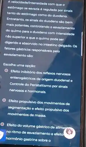 A velocidade/intensidade com que o
estômago se esvazia é regulada por sinais
tanto do estômago como do duodeno.
Entretanto, os sinais do duodeno são bem
mais potentes, controlando o esvaziamento
do quimo para o duodeno com intensidade
não superior a que o quimo pode ser
digerido e absorvido no intestino delgado. Os
fatores gástricos responsáveis pelo
esvaziamento são:
Escolha uma opção:
Efeito inibitório dos reflexos nervosos
enterogástricos de origem duodenal e
Controle do Peristaltismo por sinais
nervosos e hormonais.
Efeito propulsivo dos movimentos de
segmentação e efeito propulsivo dos
movimentos de massa.
Efeito do volume gástrico de alime