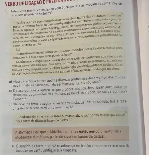 VERBO DE LIGAGAO E PREDICATIV
1. Releia este trecho do artigo de opinião "Combate às mudanças climáticas de-
veria ser prioridade de todos".
A afirmação de que atividades são o motor das mudanças climáticas
parte de diversas bases de dados independentes e confiáveis, incluindo a própria
Nasa. A agência comprova haver/gumento da temperatur?global. aquecimento
dos oceanos, derretimento de geleiras continentais e gelo marinho, aumento do
nivel do mar e aumento de ocorrência de eventos
cendo a atmosfera, oceano e superficie terrestre principalmente pela emissão de
gases do efeito estufa.
[..]
Juntando eventos extremos com vulnerabilidades locais, temos a receita para
desastres. [...] Mas o que seria possivel fazer?
Localmente, 6 importante cobrar do poder público melhorias que visem a di-
minuir as vulnerabilidades. Isso deve incluir não apenas investimento em infraes-
trutura e em pesquisa mas também diminuição das desigualdades sociais. Afinal
as populações mais vulneráveis são as mais afetadas pelas mudangas no clima.
a) Nesse trecho, a autora aponta diversos problemas decorrentes das mudan-
cas climáticas causadas pelo ser humano. Quais são eles?
b) De acordo com a autora, o que o poder público deve fazer para evitar os
desastres decorrentes das mudanças no clima? Você concorda com ela?
Comente.
c) Observe, na frase a seguir, o verbo em destaque. Na sequência leia a rees-
crita desse trecho com uma modificação.
A afirmação de que atividades humanas são o motor das mudanças climá-
ticas parte de diversas bases de dados [...].
A afirmação de que atividades humanas estão sendo o motor das
mudanças climáticas parte de diversas bases de dados.
0 sentido do texto original mantém-se no trecho reescrito com o uso da
locução verbal? Justifique sua resposta.