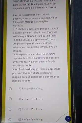 VERDADEIRAS ou FALSAS . Adalnate v V
para VERDADEIRA eF para FALSA. Em
seguida, assinale a alternativa correta:
1. A voz do narradoré em primelra
pessoa, apresentando a perspectiva de
Bilbo com relação às situaçōes
narradas.
II. Os hobbits mostram grande excitação
e expectativa em relação aos fogos de
artificio que Gandalf trará para a festa
III. Bilbo Bolseiro é apresentado como
um personagem rico e excêntrico,
admirado e, ao mesmo tempo, alvo de
críticas.
IV. O espaço da narrativa no primeiro
capítulo da obra é caracterizado por um
ambiente festivo, com descrições de
uma festa hobbit.
V. Ao final do discurso, Bilbo é capturado
por um vilão que utiliza o seu anel
mágico para desaparecer e controlar os
demais hobbits.
A) F-V -F-V -V
B) V-V -F-F -E
C)F-F-V-F-V.
D) F-V-V-V-F.