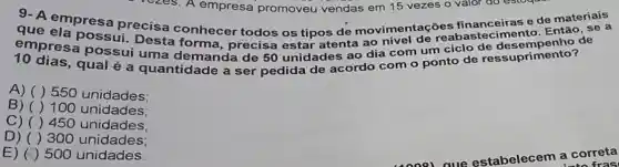 vezes. A empresa promoveu vendas em 15 vezes o valor do estogas
que empresa precisa conhecer todos os tipos de movimentações financeiras e de materiais
empresa possui uma demanda de 50 unidades ao dia com um ciclo de ssuprimento?
possui. Desta forma, precisa estar atenta ao nivel de reab astecimento. Então, se
A) ( ) 550 unidades;
B) ( )100 unidades:
C) ( )450 unidades;
D) ( )300 unidades;
E) (1) 500 unidades.