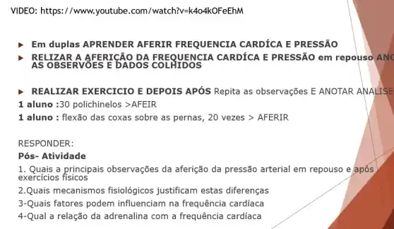 VIDEO: https://www.youtube.com/watch?=k404kOFeEhM
Em duplas APRENDER AFERIR FREQUENCIA CARDÍCA E PRESSÃO
RELIZAR A AFERICÁO DA FREQUENCIA CARDICA E PRESSÃO em repouso ANC
AS OBSERVIEES E DADOS COL HIDOS
REALIZAR EXERCICIO E DEPOIS APÓS Repita as observações E ANOTAR ANALISE
1 aluno :30 polichinelos >AFEIR
1 aluno : flexão das coxas sobre as pernas, 20vezesgt AFERIR
RESPONDER:
Pós- Atividade
1. Quais a principais observações da aferição da pressão arterial em repouso e após
exercicios fisicos
2.Quais mecanismos fisiológicos justificam estas diferenças
3-Quais fatores podem influenciam na frequência cardíaca
4-Qual a relação da adrenalina com a frequência cardíaca