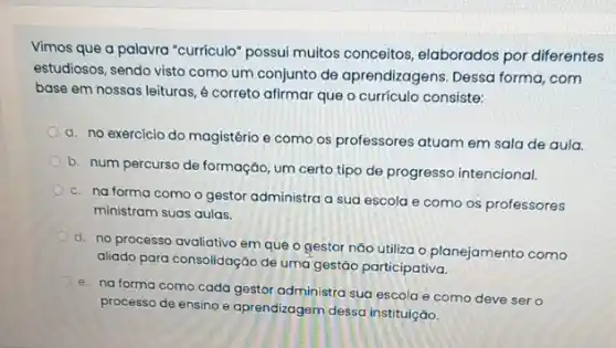 Vimos que a palavra "curriculo" possui muitos conceitos, elaborados por diferentes
estudiosos, sendo visto como um conjunto de aprendizagens Dessa forma, com
base em nossas leituras é correto afirmar que o currículo consiste:
a. no exercicio do magistério e como os professores atuam em sala de aula.
b. num percurso de formação, um certo tipo de progresso intencional.
c. na forma como o gestor administra a sua escola e como os professores
ministram suas aulas.
d. no processo avaliativo em que o gestor não utiliza o planejamento como
aliado para consolidação de uma gestão participativa.
e. na forma como cada gestor administra sua escola e como deve ser o
processo de ensino e aprendizagem dessa instituiçáo,