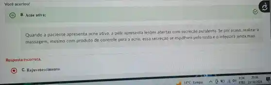 Você acertou!
B. Acne ativa;
Quando a paciente apresenta acne ativa, a pele apresenta lesões abertas com secreção purulenta . Se por acaso.realizar a
massagem , mesmo com produto de controle para a acne,essa secreção se espalhará pelo rosto e o infectará ainda mais.
Resposta incorreta.
C
c Rejuvenescimento.