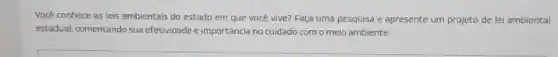 Você conhece as leis ambientais do estado em que vocé vive? Faça uma pesquisa e apresente um projeto de lei ambiental
estadual, comentando sua efetividade e importância no cuidado como meio ambiente.