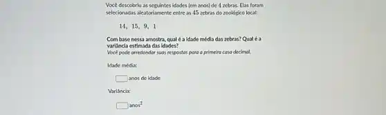 Vocé descobriu as seguintes idades (em anos) de 4 zebras. Elas foram
selecionadas aleatoriamente entre as 45 zebras do zoológico local:
14,15,9,1
Com base nessa amostra qual é a idade média das zebras? Qual é a
variância estimada das idades?
Você pode arredondar suas respostas para a primeira casa decimal.
Idade média:
square  anos de idade
Variância:
square anos^2