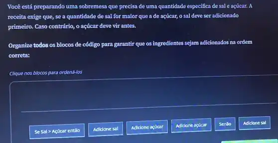 Você está preparando uma sobremesa que precisa de uma quantidade especifica de sal e açúcar. A
receita exige que, se a quantidade de sal for maior que a de acúcar, o sal deve ser adicionado
primeiro. Caso contrário, 0 açúcar deve vir antes.
Organize todos os blocos de código para garantir que os ingredientes sejam adicionados na ordem
correta:
Clique nos blocos para ordená-los
Adicione sal
Se Sal > Açúcar então
Adicione sal
Adicione açúcar