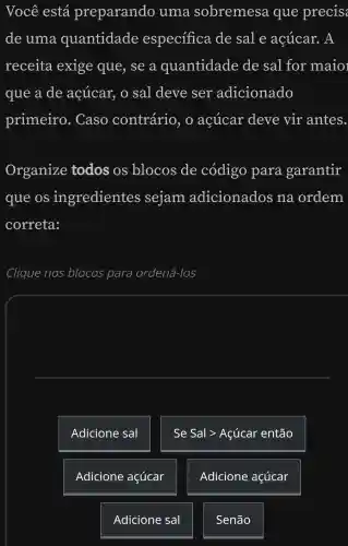 Você está preparando uma sobremesa que precis
de uma quantidade especifica de sale açúcar. A
receita exige que , se a quantidade de sal for maio
que a de acúcar, o sal deve ser adicionado
primeiro . Caso contrário , o acúcar deve vir antes
Organize todos os blocos de código para garantir
que os ingredientes sejam adicionados na ordem
correta:
Clique nos blocos para ordená-los
square 
Adicione sal
Se Sal >Açúcar então
Adicione açúcar
Adicione açúcar
Adicione sal
Senão