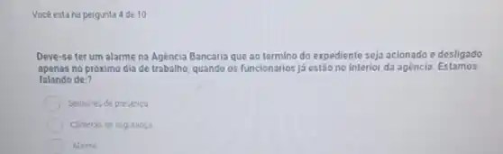 Vocé esta na pergunta 4 de 10
Deve-se ter um alarme na Agència Bancária que ao termino do expediente seja aclonado e desligado
apenas no próximo dia de trabalho, quando os funcionários já estão no Interior da agéncla. Estamos
falando de:?
Sensores de presenta
Cimeras de seguranca
Alarme