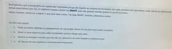 Você estudou que o escopojtem um significado important no que diz respeito ao conjunto de envolvidos.pois cada envolvido tem expectativas, então nele há um alinhamento
dessas expectativas, por isso os objetivos traçados devem ser SMART, para não gerarem dúvidas quanto ao que foi acordado.
Neste contexto, define-se,seguir, o que quer dizer a letra T da sigla SMART. Assinale a alternativa correta:
Escolha uma opção:
a. Todas as tarefas definidas no planejamento do seu projeto devem ter um prazo para serem concluídas.
b. Medir os seus objetivos para saber exatamente quando atingiu uma meta.
c. Dedicar as energias a tarefas que não irão nos aproximar de onde desejamos realmente estar.
d. Ter clareza em seus objetivos é extremamente importante.