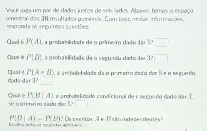 Vocé joga um par de dados justos de seis lados. Abaixo, temos o espaço
amostral dos 36 resultados possiveis. Com base nestas informaçōes,
responda as seguintes questōes.
Qualé P(A) a probabilidade de o primeiro dado dar 5? square 
Qualé P(B) a probabilidade de o segundo dado dar 3? square 
Qual é P(AeB) a probabilidade de o primeiro dado dar 5 eo segundo
dado dar 3? square 
Qual é P(Bvert A) a probabilidade condicional de o segundo dado dar 3,
se o primeiro dado der 5? square 
P(Bvert A)=P(B) Os eventos Ae B são independentes?
Escolha todas as respostas aplicaveis: