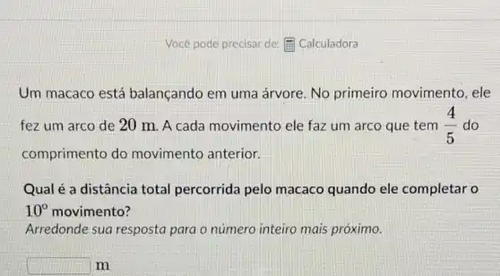 Vocé pode precisar de E Calculadora
Um macaco está balançando em uma árvore. No primeiro movimento, ele
fez um arco de 20 m. A cada movimento ele faz um arco que tem (4)/(5) do
comprimento do movimento anterior.
Qual é a distância total percorrida pelo macaco quando ele completar o
10^circ  movimento?
Arredonde sua resposta para o número inteiro mais próximo.
square  m