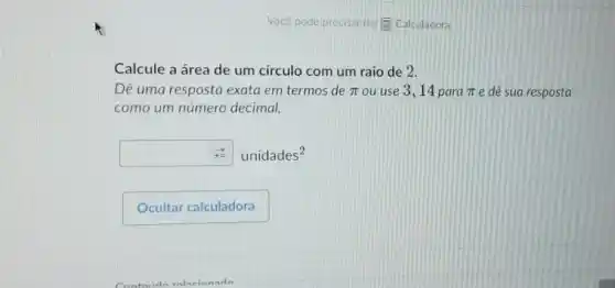 Você pode precisar de:(1) Calculadora
Calcule a área de um circulo com um raio de 2.
Dê uma resposta exata em termos de pi  ou use 3,14 para pi  e dê sua resposta
como um número decimal.
square  unidades^2
Contaidn valacinnada