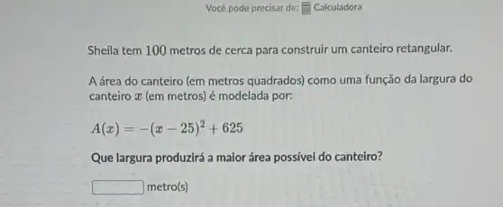 Você pode precisar de:(1) Calculadora
Sheila tem 100 metros de cerca para construir um canteiro retangular.
A área do canteiro (em metros quadrados)como uma função da largura do
canteiro x (em metros)é modelada por:
A(x)=-(x-25)^2+625
Que largura produzirá a maior área possível do canteiro?
square  metro(s)