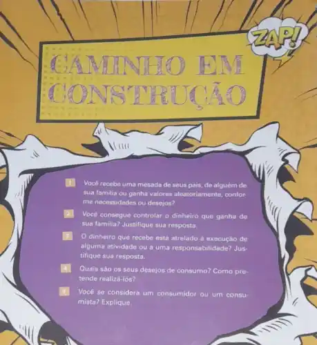 Você recebe uma mesada de seus pais, de alguém de
sua familia ou ganha valores aleatoriamente, confor-
me necessidades ou desejos?
Você consegue controlar o dinheiro que ganha de
sua familia? Justifique sua resposta.
dinheiro que recebe está atrelado à execução de
alguma atividade ou a uma responsabilidade? Jus-
tifique sua resposta.
Quais são os seus desejos de consumo? Como pre-
tende realizá-los?
Você se considera um consumidor ou um consu-
mista? Explique.