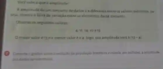 Vocé sabe o que é amplitude?
A amplitude de um conjunto de dados é a diferenca entre os valores extremos . ou
seja, mostra a faixa de variação entre os elementos desse conjunto
Observe os seguintes valores
4,11,14,10e13
Omaior valoré 13 eomenor valoréo 4: logo, sua amplitude será 9 (13-4)
Consulte o grafico sobre a evolução da população brasileira ecalcule, em milhoes, a amplitude
dos dados apresentados