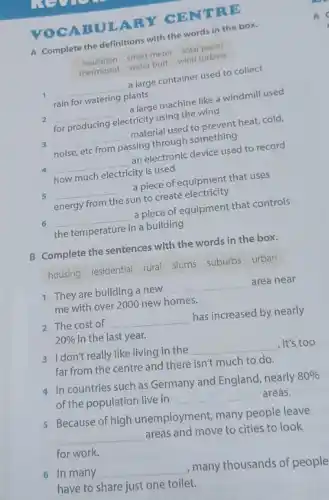 VOCAB ULARY CE NTRE
A Complete the definitions with the words in the box.
insulation
smart meter solaturbin
thermostat
smart butt wind turbine
a large container used to collect
1 __
plants
rain for
2
__
a large machine like windmill used
for producing electricity using the wind
3 __
material used to prevent heat cold,
noise, etc from passing through something
4 __
an electronic device used to record
how much electricity is used
5 __
a piece of equipment that uses
energy from the sun to create electricity
6 __
a piece of equipment that controls
the temperature in a building
B Complete the sentences with the words in the box.
housing residential rural slums suburbs urban
1 They are building a new
__
area near
me with over 2000 new homes.
2 The cost of __
has increased by nearly
20%  in the last year.
3 I don't really like living in the
__
. It's too
far from the centre and there isn't much to do.
4 In countries such as Germany and England, nearly
80% 
of the population live in
__ areas.
5 Because of high unemployment, many people leave
__
areas and move to cities to look
for work.
6 In many __
, many thousands of people
have to share just one toilet.