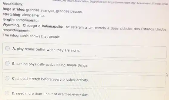 Vocabulary:
huge strides: grandes avanços, grandes passos.
stretching: alongamento.
length: comprimento.
Wyoming, Chicago e Indianapolis: se referem a um estado e duas cidades dos Estados Unidos,
respectivamente.
The infographic shows that people
A. play tennis better when they are alone.
B. can be physically active doing simple things.
C. should stretch before every physical activity.
D. need more than 1 hour of exercise every day.
