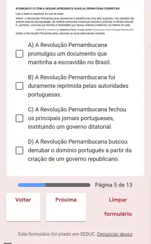 Voltar
ATENGÃO! O ITEM A SEGUIR APRESENTA DUAS ALTERNATIVAS CORRETAS.
Leia o texto e responda ao que se pede.
Assim, a Revolução Pernambucana representa a tentativa de uma elite ilustrada, mas também de
amplos setores da população, de realizar profundas mudanças sociais e politicas no Brasil colonial.
É, portanto, uma luta por direitos e liberdades que deixou marcas indeléveis na história do pais
CARVALHO, José Murilo de Cidadania no Brasil: o longo caminho. Rio de Janeiro: Editora Civilização Brasileira 2001.
Sobre a Revolução Pernambucana, assinale as duas alternativas corretas.
A) A Revolução Pernambucana
promulgou um documento que
mantinha a escravidão no Brasil.
B) A Revolução Pernambucana foi
duramente reprimida pelas autoridades
portuguesas.
C) A Revolução Pernambucana fechou
os principais jornais portugueses,
instituindo um governo ditatorial.
D) A Revolução Pernambucana buscou
derrubar o domínio português a partir da
criação de um governo republicano.
Página 5 de 13
Este formulário foi criado em SEDUC . Denunciar abuso
Próxima