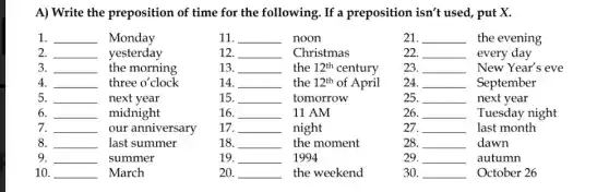 A) Write the preposition of time for the following. If a preposition isn't used , put X.
1. __ Monday
11. __ noon
21. __ the evening
2. __ yesterday
12 __ Christmas
22. __ every day
3. __ the morning
13. __ the 12^th century
23. __ New Year's eve
4. __ three o'clock
14 __ the 12^th of April
24. __ September
5. __ next year
15. __ tomorrow
25. __ next year
6. __ midnight
16. __ 11 AM
26. __ Tuesday night
7. __ our anniversary
17. __ night
27. __ last month
8. __ last summer
18. __ the moment
28. __ dawn
9. __ summer
19. __ 1994
29. __ autumn
10. __ March
20. __ the weekend
30. __ October 26