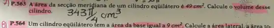 x F.S65 A área da secção merigiana de um cilindro eqúilátero é 49cm^2. Calcule o volume desse
cilindro.
81 P.564 Um cilindro eqüilátero tem a área da base igual a 9cm^2. Calcule a área lateral a frea to-