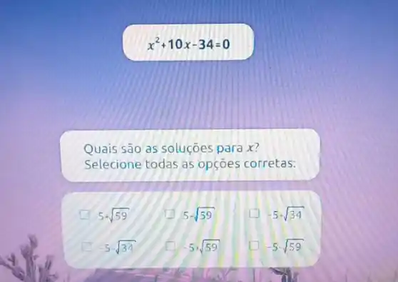 x^2+10x-34=0
Quais são as soluçōes para x?
Selecione todas as opçoes corretas:
A 5+sqrt (59)
5-sqrt (59)
-5+sqrt (34)
-5sqrt (34)
square  -5+sqrt (59)
-5-sqrt (59)