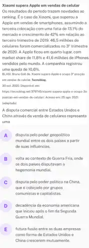 Xiaomi supera Apple em vendas de celular
Os resultados do período trazem novidades ao
ranking. É o caso da Xiaomi, que superou a
Apple em vendas de smartphones, assumindo a
terceira colocação com uma fatia de 13,1%  do
mercado e crescimento de 42%  em relação ao
terceiro trimestre de 2019 . 46,5 milhões de
celulares foram comercializados no 3^circ  trimestre
de 2020. A Apple ficou em quarto lugar . com
market share de 11,8%  e 41,6 milhões de iPhones
vendidos pelo mundo. A companhia registrou
uma queda de 10,6% 
BLASI, Bruno Gall de Xiaomi supera Apple e ocupa 3^a posição
em vendas de celular Tecnoblog
30 out. 2020. Disponivel em:
https://tecnoblog.net/379745/kiaomi -supera-apple-e-ocupa 3a-
posicao-em-vendas-de-celular!Acesso em: 25 ago . 2021.
(adaptado)
A disputa comercial entre Estados Unidos e
China através da venda de celulares representa
uma
A disputa pelo poder geopolitico
n
mundial entre os dois países a partir
de suas influências.
B volta ao contexto de Guerra Fria, onde
D
os dois paises disputavam a
hegemonia mundial.
disputa pelo poder politico na China,
que é cobiçado por grupos
comunistas e capitalistas.
D
que iniciou após o fim da Segunda
decadência da economia americana
v
Guerra Mundial.
E futura fusão entre as duas empresas
como forma de Estados Unidos e
China crescerem mutuamente.