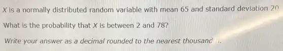 Xis a normally distributed random variable with mean 65 and standard deviation 20.
What is the probability that X is between 2 and 78?
Write your answer as a decimal rounded to the nearest thousand ii.