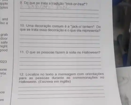 you
apple
pples
and
Iso a
grab
door
safe
night
good
2023
ione
eta:
IOS
es
9. Do que se trata a tradição "trick -or-treat"?
__
10. Uma decoração comum é a "jack-o'-lantern". Do
que se trata essa decoração e o que ela representa?
__
11. O que as pessoas fazem à noite no Halloween?
__
12. Localize no texto a mensagem com orientações
para as pessoas durante as comemorações no
Halloween. (Escreva em inglês)
__