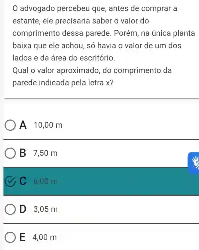 0 advogado percebeu que, antes de comprar a
estante, ele precisaria saber o valor do
comprimento dessa parede . Porém, na única planta
baixa que ele achou, só havia o valor de um dos
lados e da área do escritório.
Qual o valor aproximado .do compriment o da
parede indicada pela letra x?
A 10,00 m
B 7,50 m
C C 6,00 m
D 3,05m
E 4,00 m