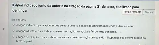 0 apud indicado junto da autoria na citação da página 31 do texto, é utilizado para
identificar
Tempo restante
Escolha uma:
citação indireta - para apontar que se trata de uma síntese de um texto, mantendo a ideia do autor.
citações diretas - para indicar que é uma citação literal, cópia fiel do texto transcrito.
citação de citação - para indicar que se trata de uma citação de segunda mão, porque não se teve acesso ao
texto original.