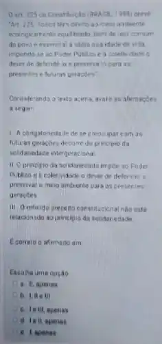 0 art 225 ca Constituç:do (BRASIL. 1998) preve
An 225 Todos ten direito as meio ambiente
ecologicarrente equilbrado, bem de uso comum
do povo e essencial a sadia quaidade de vida.
impondo-se ao Poder Publico e a coletwdade
dever de defende io e preserva-lo para as
presentes e futuras geracbes"
Consideranda o texto acirra, avalie as afirmacoes
a seguit
1. A obrigatoriedade de se preocupar com as
futuras geracóes decorre do principio da
soldanedade intergeracional
II Oprincipioda solktanedade impoe ac Poder
Publico ea coletividade o dever de defender e
preservar o mero ambiente para as presentes
geracbes
III Oreferido preceito constitucicnal nào esta
relacionado ao principio da solidariedade
Econeto o afirmado em
Escolha uma opção
a. IL apenas
D	III
A c. lelli apenas
D d iell apenas
e I apenas