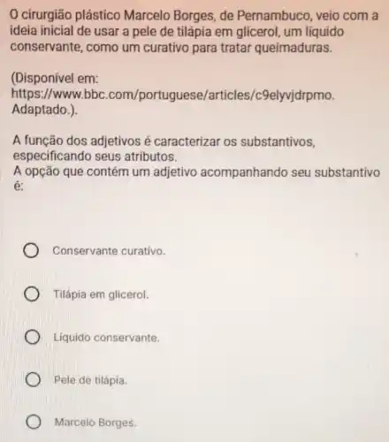 0 cirurgião plástico Marcelo Borges, de Pernambuco, veio com a
ideia inicial de usar a pele de tilápia em glicerol um líquido
conservante, como um curativo para tratar queimaduras.
(Disponível em:
https://www.bbc .com/portuguese/articl es/c9elyvjdrpmo.
Adaptado.)
A função dos adjetivos é caracterizar os substantivos,
especificando seus atributos.
A opção que contém um adjetivo acompanhando seu substantivo
é:
Conservante curativo.
Tilápia em glicerol.
Líquido conservante.
Pele de tilápia.
Marcelo Borges.