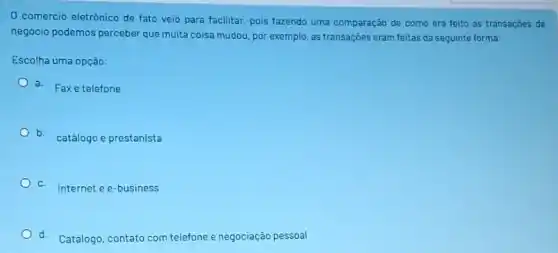 0 comercio eletrônico de fato veio para facilitar pois fazendo uma comparação de como era feito as transaçōes de
negócio podemos perceber que muita coisa mudou, por exemplo, as transaçōes eram feitas da sequinte forma:
Escolha uma opção:
a. Faxe telefone
b.
catálogo e prestanista
C
Internet e e-business
d. Catálogo, contato com telefone e negociação pessoal