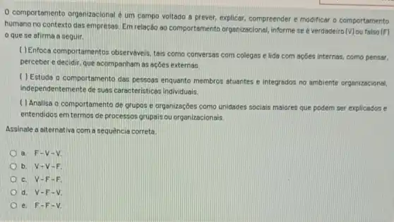 0 comportamento organizacional um campo voltado a prever, explicar, compreender e modificar o comportamento
humano no contexto das empresas. Em relação ao comportamento organizacional informe se é verdadeiro (V)ou falso (F)
que se afirma a seguir.
( ) Enfoca comportamentos observaveis, tais como conversas com colegas e lida com ações internas, como pensar.
perceber e decidir, que acompanham as açoes externas.
( ) Estuda o comportamento das pessoas enquanto membros atuantes e integrados no ambiente organizacional,
independentemente de suas caracteristicas individuals.
( ) Analisa o comportament de grupos e organizaçōes como unidades sociais maiores que podem ser explicados e
entendidos em termos de processos grupais ou organizacionais.
Assinale a alternative com a sequência correta.
a. F-V-V
b. V-V-F.
c. V-F -F
d. V-F - v.
e. F-F