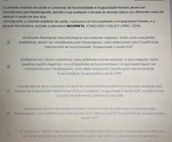 0 conceito ampliado de saúde e o processo de funcionalidade e incapacidade humana devem ser
considerados pelo fisioterapeuta , durante a sua avaliação e tomada de decisão clínica nos diferentes niveis de
atenção à saúde em que atua.
Considerando o conceito ampliado de saúde, o processo de funcionalidade e incapacidade humana, e a
atuação fisioterápica , assinale a alternativa INCORRETA (CONCURSO PUBLICO UFMG / 2016)
A A
as funçōes fisiológicas e/ou psicológicas dos sistemas corporais, assim como suas partes
anatômicas , devem ser consideradas pelo fisioterapeuta . como determinado pela Classificação
Internacional de Funcionalidade Incapacidade e saúde (CIF)
B
a influência dos fatores contextuais tanto ambientais quanto pessoais ,e seus impactos , tanto
positivos quanto negativos, nos componentes de funcionalidade e incapacidade devem ser
considerados pelo fisioterapeuta como determinado pela Classificação Internacional de
Funcionalidade , Incapacidade e saúde (CIF)
C C
fisioterapeuta deve considerar um perfil de funcionalidade especifico e individual norteado pelo
modelo da Classificação Internacional de Funcionalidade Incapacidade e saúde (CIF), e desenvolver
um plano de tratamento centrado no paciente
a Qualidade de Vida relacionada à saúde é um constructo que deve ser considerado pelo
fisioterapeuta como determinado pela Classificação Internacional de Funcionalidade , Incapacidade e
saúde (CIF)
D D
A CIF pertence à "familia" das classificaçoes internacionais e fornece um sistema para a codificação
de uma ampla gama de informações sobre saude, tais como funcionalidade e incapacidade