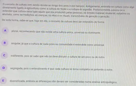 0 conceito de cultura vem sendo revisto ao longo dos anos e dos tempos. Antigamente, entendia se cultura como algo
diretamente ligado à agricultura como a cultura do feijão e a cultura do algodão. Posteriormente passou-se a
entender que cultura seria tudo aquilo que era produzido pelas pessoas, no ambito material, imaterial, subjetivo ou
abstrato, como as tradições as crenças, os ritos e os rituais, transmitidos de geração a geração.
De toda forma, sabe-se que, hoje em dia o conceito de cultura deve ser entendido de forma
A
plural, reconhecendo que não existe uma cultura única universal ou dominante.
B
singular, já que a cultura de cada povo ou comunidade é entendida como universal.
indiferente, pois se sabe que não se deve discutir a cultura de um povo ou de outro.
D
segregada, pois o entendimento é que cada cultura se torna completa se juntando à outra.
E
diversificada, embora as diferenças não devam ser consideradas numa análise antropológica. E