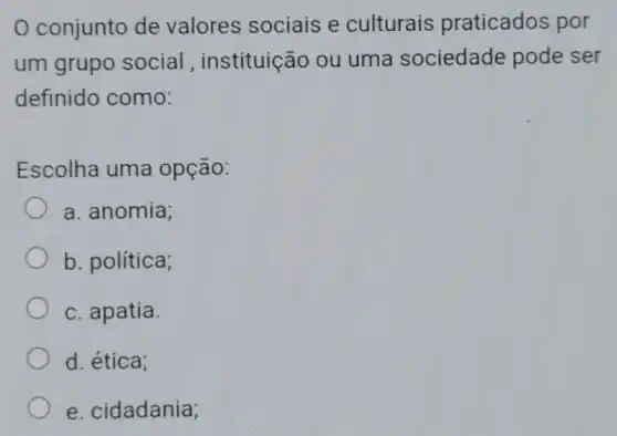 0 conjunto de valores sociais e culturais praticados por
um grupo social , instituição ou uma sociedade pode ser
definido como:
Escolha uma opção:
a. anomia;
b. política;
c. apatia.
d. ética;
e. cidadania;