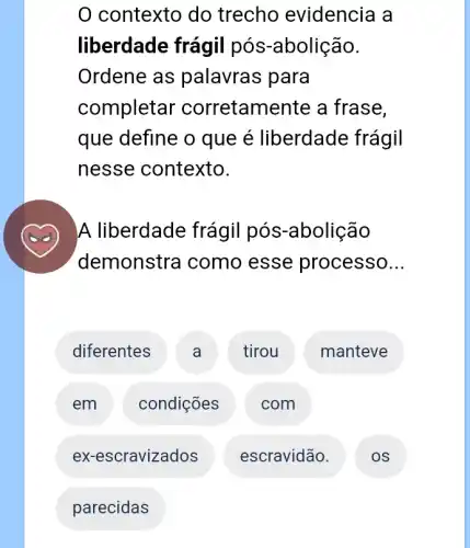 0 contexto do trecho evidencia a
liberdade frágil pós-abolição.
Ordene as palavras para
completar corretamente a frase,
que define o que é liberdade frágil
nesse contexto.
A liberdade frágil pós-abolição
demonstra I como esse processo __
diferentes A tirou manteve
em condições com
ex-escravizados escravidão.
parecidas