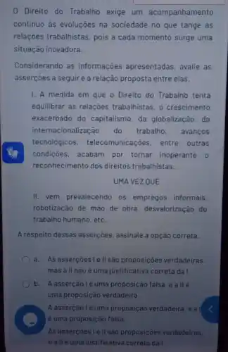 0 Direito do Trabalho exige um acompanhamento
continuo as evoluções na sociedade no que tange as
relações trabalhistas , pois a cada momento surge uma
situação inovadora.
Considerando as informações apresentadas, avalie as
asserçōes a seguire a relação proposta entre elas.
1. A medida em que o Direito do Trabalhb tenta
equilibrar as relações trabalhistas, o crescimento
exacerbado do capitalismo, da globalização, da
inter nacionalização do trabalho, avanços
tecnológicos , telecomunicaçõe:entre outras
condiçōes, acabam por tornar inoperante o
reconhecimento dos direitos trabalhistas.
UMA VEZ QUE
II. vem prevalecendo os empregos informais.
robotização de mão de obra desvalorização do
trabalho humano, etc.
A respeito dessas asserçōes, assinale a opção correta.
a.As asserçoes I e l| são proposições verdadeiras.
mas all não é uma justificativa correta da I.
b. Aasserçãolé uma proposição falsa eallé
uma proposição verdadeira.
A asserçãolé uma proposição verdadeira, e a I
As assercoesle II saa proposições verdadeiras.
eallé uma iustificativa correta da I.